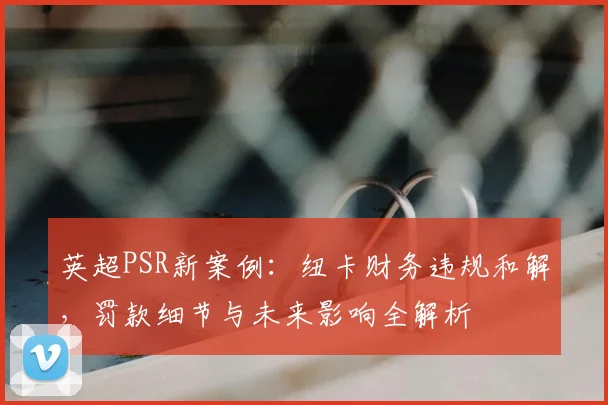 英超PSR新案例:纽卡财务违规和解,罚款细节与未来影响全解析