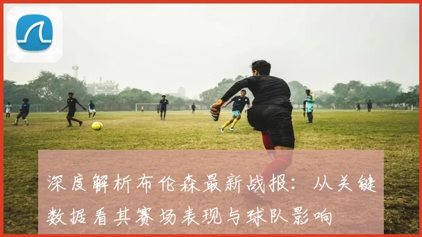深度解析布伦森最新战报：从关键数据看其赛场表现与球队影响