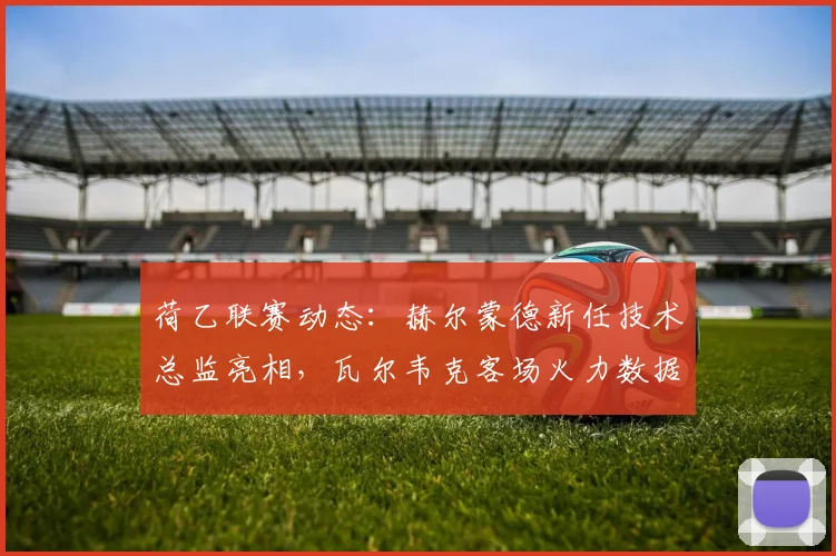荷乙联赛动态：赫尔蒙德新任技术总监亮相，瓦尔韦克客场火力数据解读