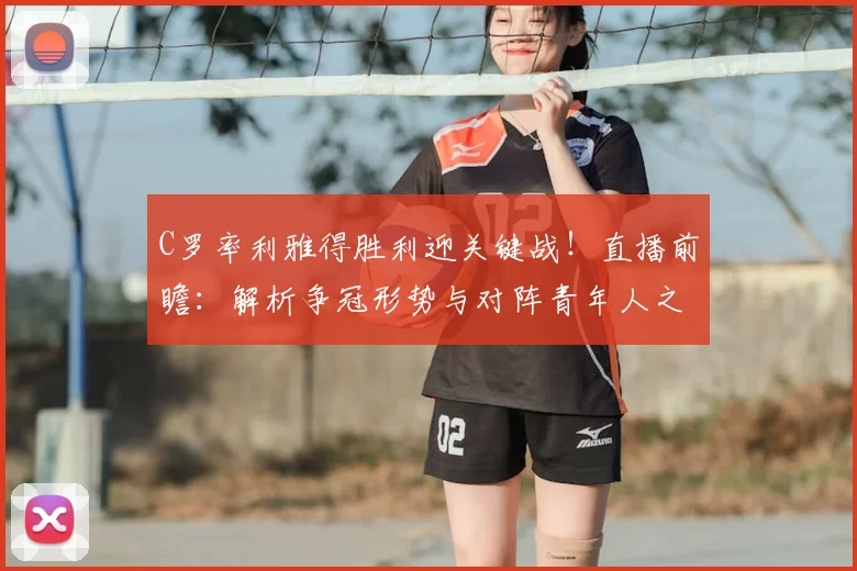 C罗率利雅得胜利迎关键战！直播前瞻：解析争冠形势与对阵青年人之战